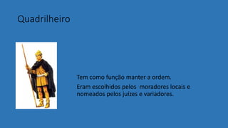 Quadrilheiro
Tem como função manter a ordem.
Eram escolhidos pelos moradores locais e
nomeados pelos juízes e variadores.
 