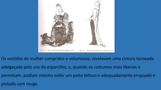 Os vestidos da mulher compridos e volumosos, revelavam uma cintura torneada
adelgaçada pelo uso do espartilho, e, quando os costumes mais liberais o
permitiam, podiam mesmo exibir um peito leitoso e adequadamente empoado e
pintado com rouge.
 