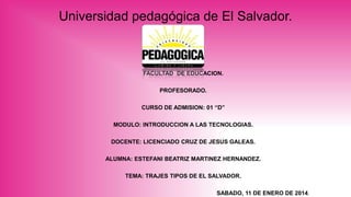 Universidad pedagógica de El Salvador.

FACULTAD DE EDUCACION.
PROFESORADO.

CURSO DE ADMISION: 01 “D”
MODULO: INTRODUCCION A LAS TECNOLOGIAS.
DOCENTE: LICENCIADO CRUZ DE JESUS GALEAS.
ALUMNA: ESTEFANI BEATRIZ MARTINEZ HERNANDEZ.
TEMA: TRAJES TIPOS DE EL SALVADOR.

SABADO, 11 DE ENERO DE 2014.

 