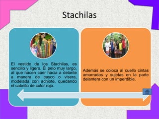 Stachilas



El vestido de los Stachilas, es
sencillo y ligero. Él pelo muy largo,
                                        Además se coloca al cuello cintas
al que hacen caer hacia a delante
                                        amarradas y sujetas en la parte
a manera de casco o visera,
                                        delantera con un imperdible.
modelada con achiote, quedando
el cabello de color rojo.
 