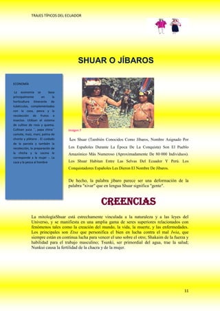TRAJES TÍPICOS DEL ECUADOR




                                        SHUAR O JÍBAROS

ECONOMÍA

 La economía se           basa
principalmente       en      la
horticultura itinerante de
tubérculos, complementados
con la caza, pesca y la
recolección de frutos e
insectos. Utilizan el sistema
de cultivo de roza y quema.
Cultivan yuca ´´, papa china´´    Imágen 7
camote, maíz, maní, palma de
chonta y plátano . El cuidado     los Shuar (También Conocidos Como Jíbaros, Nombre Asignado Por
de la parcela y también la
recolección, la preparación de    Los Españoles Durante La Época De La Conquista) Son El Pueblo
la chicha y la cocina le          Amazónico Más Numeroso (Aproximadamente De 80 000 Individuos).
corresponde a la mujer -. La
caza y la pesca al hombre         Los Shuar Habitan Entre Las Selvas Del Ecuador Y Perú. Los
                                  Conquistadores Españoles Les Dieron El Nombre De Jíbaros.


                                  De hecho, la palabra jíbaro parece ser una deformación de la
                                  palabra "xivar" que en lengua Shuar significa "gente".


                                                    Creencias
             La mitologíaShuar está estrechamente vinculada a la naturaleza y a las leyes del
             Universo, y se manifiesta en una amplia gama de seres superiores relacionados con
             fenómenos tales como la creación del mundo, la vida, la muerte, y las enfermedades.
             Los principales son Etsa que personifica el bien en lucha contra el mal Iwia, que
             siempre están en continua lucha para vencer el uno sobre el otro; Shakaim de la fuerza y
             habilidad para el trabajo masculino; Tsunki, ser primordial del agua, trae la salud;
             Nunkui causa la fertilidad de la chacra y de la mujer.




                                                                                                  11
 