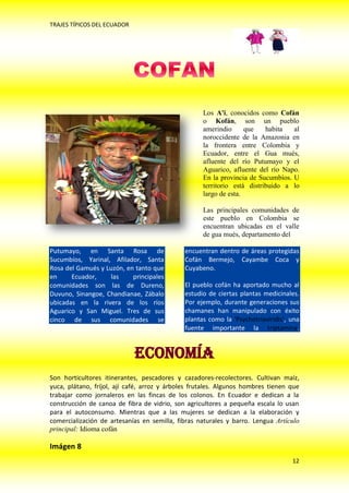 TRAJES TÍPICOS DEL ECUADOR




                                                    Los A'i, conocidos como Cofán
                                                    o Kofán, son un pueblo
                                                    amerindio      que    habita  al
                                                    noroccidente de la Amazonia en
                                                    la frontera entre Colombia y
                                                    Ecuador, entre el Gua mués,
                                                    afluente del río Putumayo y el
                                                    Aguarico, afluente del río Napo.
                                                    En la provincia de Sucumbíos. U
                                                    territorio está distribuido a lo
                                                    largo de esta.

                                                    Las principales comunidades de
                                                    este pueblo en Colombia se
                                                    encuentran ubicadas en el valle
                                                    de gua mués, departamento del

Putumayo, en Santa Rosa de                    encuentran dentro de áreas protegidas
Sucumbíos, Yarinal, Afilador, Santa           Cofán Bermejo, Cayambe Coca y
Rosa del Gamués y Luzón, en tanto que         Cuyabeno.
en     Ecuador,    las     principales
comunidades son las de Dureno,                El pueblo cofán ha aportado mucho al
Duvuno, Sinangoe, Chandianae, Zábalo          estudio de ciertas plantas medicinales.
ubicadas en la rivera de los ríos             Por ejemplo, durante generaciones sus
Aguarico y San Miguel. Tres de sus            chamanes han manipulado con éxito
cinco de sus comunidades se                   plantas como la 'Psychotriaviridis', una
                                              fuente importante la triptamina.


                             Economía
Son horticultores itinerantes, pescadores y cazadores-recolectores. Cultivan maíz,
yuca, plátano, fríjol, ají café, arroz y árboles frutales. Algunos hombres tienen que
trabajar como jornaleros en las fincas de los colonos. En Ecuador e dedican a la
construcción de canoa de fibra de vidrio, son agricultores a pequeña escala lo usan
para el autoconsumo. Mientras que a las mujeres se dedican a la elaboración y
comercialización de artesanías en semilla, fibras naturales y barro. Lengua Artículo
principal: Idioma cofán

Imágen 8
                                                                                   12
 