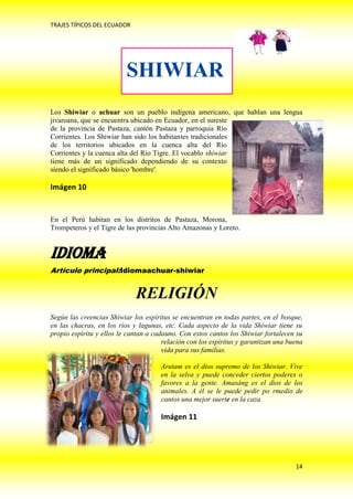 TRAJES TÍPICOS DEL ECUADOR




                          SHIWIAR
Los Shiwiar o achuar son un pueblo indígena americano, que hablan una lengua
jivaroana, que se encuentra ubicado en Ecuador, en el sureste
de la provincia de Pastaza, cantón Pastaza y parroquia Río
Corrientes. Los Shiwiar han sido los habitantes tradicionales
de los territorios ubicados en la cuenca alta del Río
Corrientes y la cuenca alta del Río Tigre. El vocablo shiwiar
tiene más de un significado dependiendo de su contexto
siendo el significado básico 'hombre'.

Imágen 10


En el Perú habitan en los distritos de Pastaza, Morona,
Trompeteros y el Tigre de las provincias Alto Amazonas y Loreto.


Idioma
Artículo principal:Idiomaachuar-shiwiar


                             RELIGIÓN
Según las creencias Shiwiar los espíritus se encuentran en todas partes, en el bosque,
en las chacras, en los ríos y lagunas, etc. Cada aspecto de la vida Shiwiar tiene su
propio espíritu y ellos le cantan a cadauno. Con estos cantos los Shiwiar fortalecen su
                                       relación con los espíritus y garantizan una buena
                                       vida para sus familias.

                                      Arutam es el dios supremo de los Shiwiar. Vive
                                      en la selva y puede conceder ciertos poderes o
                                      favores a la gente. Amasáng es el dios de los
                                      animales. A él se le puede pedir po rmedio de
                                      cantos una mejor suerte en la caza.

                                      Imágen 11




                                                                                     14
 