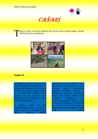 TRAJES TÍPICOS DEL ECUADOR




                              CAÑARÍ

T      antas en Perú, casi todos hablantes del quichua como primera lengua. Gordon
       [2005] indica un solo hablante.




Imágen 15


Los Cañarís (en kichwa: Kañari) eran los    descendiente de la culebra y de la
antiguos pobladores del territorio de       guacamaya. La verdad es que estos
las provincias de Azuay y de Cañar en el    animales       fueron      considerados
territorio del Ecuador, aunque también      sagrados, existiendo leyendas y
se han encontrado pruebas de la             decoraciones que así lo demuestran.
presencia de esta etnia en otras            Dentro de la gran familia Cañarí
provincias como Chimborazo, El Oro,         existieron       parcialidades       con
Loja y Morona Santiago.                     características propias. Una de éstas
                                            fue la de los Peleusis que se radicaron
La    palabra     cañarí se     cree        en el sitio de la actual ciudad de
etimológicamente viene de Kan =             Azogues y ejercieron hegemonía sobre
culebra y de Arar = Guacamaya. Para         tribus                           vecinas
algunos       lingüistas    significa




                                                                                 17
 