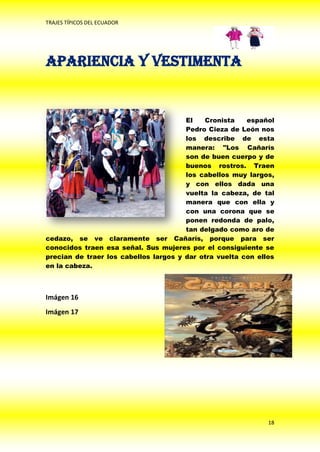 TRAJES TÍPICOS DEL ECUADOR




Apariencia y Vestimenta


                                       El   Cronista    español
                                       Pedro Cieza de León nos
                                       los describe de esta
                                       manera: "Los Cañarís
                                       son de buen cuerpo y de
                                       buenos rostros. Traen
                                       los cabellos muy largos,
                                       y con ellos dada una
                                       vuelta la cabeza, de tal
                                       manera que con ella y
                                       con una corona que se
                                       ponen redonda de palo,
                                       tan delgado como aro de
cedazo, se ve claramente ser Cañarís, porque para ser
conocidos traen esa señal. Sus mujeres por el consiguiente se
precian de traer los cabellos largos y dar otra vuelta con ellos
en la cabeza.



Imágen 16
Imágen 17




                                                              18
 