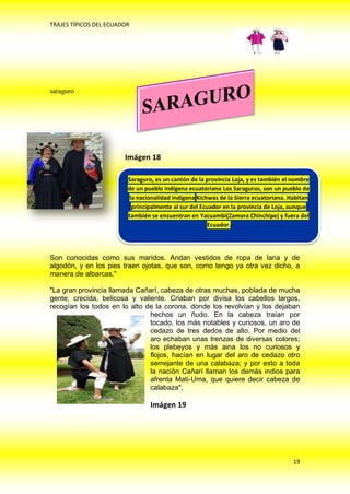 TRAJES TÍPICOS DEL ECUADOR




saraguro




                        Imágen 18

                         Saraguro, es un cantón de la provincia Loja, y es también el nombre
                         de un pueblo indígena ecuatoriano Los Saraguros, son un pueblo de
                          la nacionalidad indígena Kichwas de la Sierra ecuatoriana. Habitan
                           principalmente N.sur del Ecuador en la provincia de Loja, aunque
                              GRAFICO al 19
                         también se encuentran en Yacuambi(Zamora Chinchipe) y fuera del
                                                       Ecuador.




Son conocidas como sus maridos. Andan vestidos de ropa de lana y de
algodón, y en los pies traen ojotas, que son, como tengo ya otra vez dicho, a
manera de albarcas."

"La gran provincia llamada Cañarí, cabeza de otras muchas, poblada de mucha
gente, crecida, belicosa y valiente. Criaban por divisa los cabellos largos,
recogían los todos en lo alto de la corona, donde los revolvían y los dejaban
                               hechos un ñudo. En la cabeza traían por
                               tocado, los más notables y curiosos, un aro de
                               cedazo de tres dedos de alto. Por medio del
                               aro echaban unas trenzas de diversas colores;
                               los plebeyos y más aina los no curiosos y
                               flojos, hacían en lugar del aro de cedazo otro
                               semejante de una calabaza; y por esto a toda
                               la nación Cañarí llaman los demás indios para
                               afrenta Mati-Uma, que quiere decir cabeza de
                               calabaza".

                                 Imágen 19




                                                                                      19
 