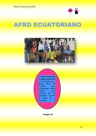 TRAJES TÍPICOS DEL ECUADOR




AFRO ECUATORIANO




                             Un afro ecuatoriano
                             o negro ecuatoriano
                             es el miembro de un
                             grupo étnico del
                             Ecuador,       cuyos
                             antepasados fueron
                             traídos        como
                             esclavos por los
                             españoles durante
                             la época de la
                             conquista    y    la
                             colonia. Según el




                                 Imágen 22




                                                    22
 