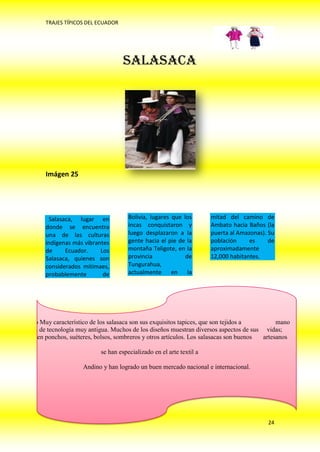 TRAJES TÍPICOS DEL ECUADOR




                                           SALASACA




             Imágen 25




              Salasaca, lugar en             Bolivia, lugares que los        mitad del camino de
             donde se encuentra              incas conquistaron y            Ambato hacia Baños (la
             una de las culturas             luego desplazaron a la          puerta al Amazonas). Su
             indígenas más vibrantes         gente hacia el pie de la        población     es     de
             de     Ecuador.     Los         montaña Teligote, en la         aproximadamente
             Salasaca, quienes son           provincia             de        12,000 habitantes.
             considerados mitimaes,          Tungurahua,
             probablemente        de         actualmente en         la




 Un aspecto Muy característico de los salasaca son sus exquisitos tapices, que son tejidos a         mano
  en telares de tecnología muy antigua. Muchos de los diseños muestran diversos aspectos de sus vidas;
también tejen ponchos, suéteres, bolsos, sombreros y otros artículos. Los salasacas son buenos  artesanos

                                  se han especializado en el arte textil a

                           Andino y han logrado un buen mercado nacional e internacional.




                                                                                                 24
 