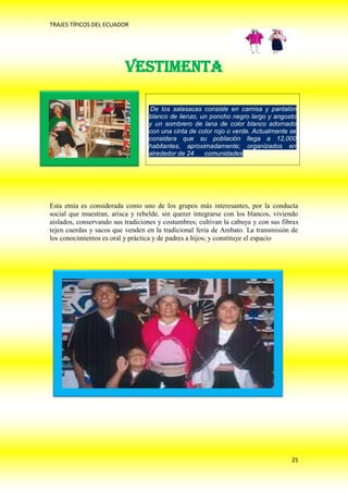 TRAJES TÍPICOS DEL ECUADOR




                          VESTIMENTA

                                  De los salasacas consiste en camisa y pantalón
                                  blanco de lienzo, un poncho negro largo y angosto
                                  y un sombrero de lana de color blanco adornado
                                  con una cinta de color rojo o verde. Actualmente se
                                  considera que su población llega a 12,000
                                  habitantes, aproximadamente; organizados en
                                  alrededor de 24    comunidades.




Esta etnia es considerada como uno de los grupos más interesantes, por la conducta
social que muestran, arisca y rebelde, sin querer integrarse con los blancos, viviendo
aislados, conservando sus tradiciones y costumbres; cultivan la cabuya y con sus fibras
tejen cuerdas y sacos que venden en la tradicional feria de Ambato. La transmisión de
los conocimientos es oral y práctica y de padres a hijos; y constituye el espacio




                                                                                    25
 