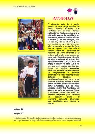 TRAJES TÍPICOS DEL ECUADOR




                                                  OTAVALO
                                          El elegante traje de la mujer
                                          consta de una larga camisa de
                                          lienzo blanco, adornada con
                                          bordados de motivos florales
                                          multicolores hechos a mano a la
                                          altura del pecho, la espalda y las
                                          hombreras, con anchos encajes en
                                          el escote y en las mangas, dos
                                          anacos de paño, uno blanco y otro
                                          azul marino o negro, son piezas de
                                          tela rectangular a modo de falda
                                          que la sujetan con una faja o
                                          chumbi como se denomina en
                                          quichua. Se lleva envuelta a la
                                          cintura sobre otra más ancha, de
                                          color rojo, llamada mama chumbi,
                                          las dos sostienen el anaco. Las
                                          fajas miden entre 2.70 y 3.30 m. de
                                          largo; el ancho va entre 3,5 a 4.5
                                          cm. Las más anchas son las que
                                          llevan un motivo decorativo
                                          adicional, a modo de greca lateral.
                                          Se complementa el atuendo
                                          femenino con una serie de gualcas
                                          (collares          dorados)         ,
                                          manillas(pulseras de coral o de
                                          material plástico), anillos y aretes
                                          donde resaltan piedras de colores,
                                          facha Lina(capa) que se lleva
                                          anudada sobre los hombros, un
                                          rebozo de paño de colores fucsia
                                          o turquesa, cintas que usan las
                                          mujeres indígenas para envolver
                                          su       cabello       como        si
                                          estuviera     trenzado, alpargatas
                                          con capelladas azul marino o
                                          negras.


Imágen 26
Imágen 27

La indumentaria del hombre indígena es muy sencillo consiste en un sombrero de paño
por el que sobresale su largo cabello en una magnífica trenza como rasgo de identidad.

                                                                                   26
 