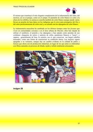 TRAJES TÍPICOS DEL ECUADOR




El mismo que constituye el más elegante complemento de la indumentaria del indio, del
mestizo, así en el parque, como en el campo. El pantalón de color blanco es corto a la
altura de los tobillos, la camisa es sencilla también de color blanco aunque puede variar,
llevan un poncho de lana típico en los indígenas que le sirve para protegerse del frío y
del calor preferentemente de color azul y su calzado son las alpargatas de color blanco.

La indumentaria masculina ha cambiado en los últimos tiempos entre los jóvenes que
viven en comunidades cercanas o en el área urbana de Otavalo; ellos han dejado de
utilizar el sombrero, el poncho y las alpargatas y han optado como prendas de uso
cotidiano: chaquetas de nylon o suéteres de orlón, pantalones blancos o "jeans", y
zapatos , generalmente de lona. Es notorio, eso sí, que conservan sus largos cabellos
trenzados, como una forma de exteriorizar su condición étnica. Las mujeres siguen
apegadas a su vestuario, aunque hay un cambio evidente en la calidad de paños y
lienzos que ahora son de producción industrial, en lugar de los que antes se elaboraban
con fibras naturales en procesos de hilado, tejido y teñido totalmente artesanales.




Imágen 28




                                                                                       27
 