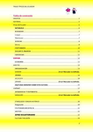 TRAJES TÍPICOS DEL ECUADOR




Tabla de contenido
CREDITOS ....................................................................................................................................1
EDITORIAL ....................................................................................................................................5
Etnias del Ecuador ........................................................................................................................6
   NATABUELA .............................................................................................................................6
   HUAORANI ..............................................................................................................................7
   Lengua .....................................................................................................................................7
   Matrimonio ..............................................................................................................................7
   ACHUAR..................................................................................................................................8
   Idioma ......................................................................................................................................8
   COSTUMBRES .......................................................................................................................10
   SHUAR O JÍBAROS ...........................................................................................................11

   Creencias...........................................................................................................................11

              ....................................................................................................................................12

   Economía ............................................................................................................................12
AIDO PAI .....................................................................................................................................13
   Organización ...................................................................................................................13
   SHIWIAR .................................................................................... ¡Error! Marcador no definido.
   Idioma ..................................................................................................................................14
   RELIGIÓN .............................................................................................................................14
   ZÁPARO ..................................................................................... ¡Error! Marcador no definido.
   AQUÍ UNAS IMÁGENES SOBRE ESTA CULTURA: ....................................................................15

CAÑARÍ .....................................................................................................................................17
   Apariencia y Vestimenta ............................................................................................18
   SARAGURO ................................................................................ ¡Error! Marcador no definido.


   ETIMOLOGÍA Y ORIGEN HISTÓRICO ........................................................................................20
   Emigración ............................................................................................................................20
   CULTURAHUANCAVILCA ....................................................................................................21
   MESTIZO. ................................................................................................................................21

   AFRO ECUATORIANO .................................................................................................22
   CULTURA Y RELIGIÓN .............................................................................................................23

                                                                                                                                                  2
 