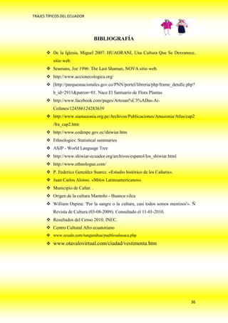 TRAJES TÍPICOS DEL ECUADOR




                                BIBLIOGRAFÍA

       De la Iglesia, Miguel 2007: HUAORANI, Una Cultura Que Se Desvanece,
          sitio web.
       Seamans, Joe 1996: The Last Shaman, NOVA sitio web.
       http://www.accionecologica.org/
       [http://parquesnacionales.gov.co/PNN/portel/libreria/php/frame_detalle.php?
          h_id=2911&patron=01. Nace El Santuario de Flora Plantas
       http://www.facebook.com/pages/Artesan%C3%ADas-Ai-
          Cofanes/124586124283639
       http://www.siamazonia.org.pe/Archivos/Publicaciones/Amazonia/Atlas/cap2
          /fra_cap2.htm
       http://www.codenpe.gov.ec/shiwiar.htm
       Ethnologies: Statistical summaries
       ASJP - World Language Tree
       http://www.shiwiar-ecuador.org/archivos/espanol/los_shiwiar.html
       http://www.ethnologue.com/
       P. Federico González Suarez. «Estudio histórico de los Cañaris».
       Juan Carlos Alonso. «Mitos Latinoamericanos».
       Municipio de Cañar. .
       Origen de la cultura Manteño - Huanca vilca
       William Ospina: 'Por la sangre o la cultura, casi todos somos mestizos'». Ñ
          Revista de Cultura (03-08-2009). Consultado el 11-01-2010.
       Resultados del Censo 2010. INEC.
       Centro Cultural Afro ecuatoriano
       www.ecuale.com/tungurahua/pueblosalasaca.php
       www.otavalovirtual.com/ciudad/vestimenta.htm




                                                                                 36
 