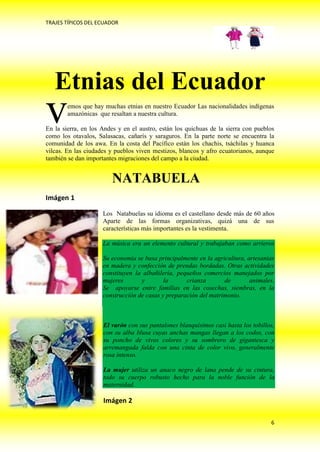 TRAJES TÍPICOS DEL ECUADOR




   Etnias del Ecuador
v       emos que hay muchas etnias en nuestro Ecuador Las nacionalidades indígenas
        amazónicas que resaltan a nuestra cultura.

En la sierra, en los Andes y en el austro, están los quichuas de la sierra con pueblos
como los otavalos, Salasacas, cañarís y saraguros. En la parte norte se encuentra la
comunidad de los awa. En la costa del Pacífico están los chachis, tsáchilas y huanca
vilcas. En las ciudades y pueblos viven mestizos, blancos y afro ecuatorianos, aunque
también se dan importantes migraciones del campo a la ciudad.


                        NATABUELA
Imágen 1

                     Los Natabuelas su idioma es el castellano desde más de 60 años
                     Aparte de las formas organizativas, quizá una de sus
                     características más importantes es la vestimenta.

                     La música era un elemento cultural y trabajaban como arrieros

                     Su economía se basa principalmente en la agricultura, artesanías
                     en madera y confección de prendas bordadas. Otras actividades
                     constituyen la albañilería, pequeños comercios manejados por
                     mujeres       y        la      crianza       de        animales.
                     Se apoyarse entre familias en las cosechas, siembras, en la
                     construcción de casas y preparación del matrimonio.



                     El varón con sus pantalones blanquísimos casi hasta los tobillos,
                     con su alba blusa cuyas anchas mangas llegan a los codos, con
                     su poncho de vivos colores y su sombrero de gigantesca y
                     arremangada falda con una cinta de color vivo, generalmente
                     rosa intenso.

                     La mujer utiliza un anaco negro de lana pende de su cintura,
                     todo su cuerpo robusto hecho para la noble función de la
                     maternidad.

                     Imágen 2

                                                                                    6
 