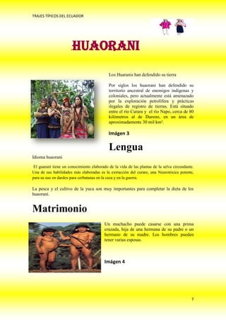 TRAJES TÍPICOS DEL ECUADOR




                      .HUAORANI
                                            Los Huaranis han defendido su tierra

                                            Por siglos los huaorani han defendido su
                                            territorio ancestral de enemigos indígenas y
                                            coloniales, pero actualmente está amenazado
                                            por la exploración petrolífera y prácticas
                                            ilegales de registro de tierras. Está situado
                                            entre el río Curara y el río Napo, cerca de 80
                                            kilómetros al de Dureno, en un área de
                                            aproximadamente 30 mil km².

                                            Imágen 3

                                            Lengua
Idioma huaorani

 El guaraní tiene un conocimiento elaborado de la vida de las plantas de la selva circundante.
Una de sus habilidades más elaboradas es la extracción del curare, una Neurotóxica potente,
para su uso en dardos para cerbatanas en la caza y en la guerra.

La pesca y el cultivo de la yuca son muy importantes para completar la dieta de los
huaorani.


Matrimonio
                                          Un muchacho puede casarse con una prima
                                          cruzada, hija de una hermana de su padre o un
                                          hermano de su madre. Los hombres pueden
                                          tener varias esposas.



                                          Imágen 4




                                                                                            7
 