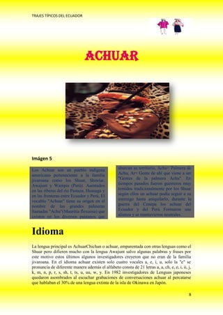 TRAJES TÍPICOS DEL ECUADOR




                               ACHUAR




Imágen 5

Los Achuar son un pueblo indígena                 abarcan su territorio, Achu= Palmera de
americano perteneciente a la familia              Achu, Ar= Gente de ahí que viene a ser
jivaroana como los Shuar, Shiwiar,                "Gentes de la palmera Achu". En
Awajunt y Wampis (Perú). Asentados                tiempos pasados fueron guerreros muy
en las riberas del río Pastaza, Huasaga y         temidos tradicionalmente por los Shuar
en las fronteras entre Ecuador y Perú, El         según ellos un achuar podía seguir a su
vocablo "Achuar" tiene su origen en el            enemigo hasta aniquilarlo, durante la
nombre de las grandes palmeras                    guerra del Cenepa los achuar del
llamadas "Achu"(Mauritia flexuosa) que            Ecuador y del Perú Formaron una
existen en los diversos pantanos que              alianza y se mantuvieron neutrales.



Idioma
La lengua principal es AchuarChichan o achuar, emparentada con otras lenguas como el
Shuar pero difieren mucho con la lengua Awajunt salvo algunas palabras y frases por
este motivo estos últimos algunos investigadores creyeron que no eran de la familia
jivaroana. En el idioma achuar existen solo cuatro vocales a, e, i, u, solo la "e" se
pronuncia de diferente manera además el alfabeto consta de 21 letras a, a, ch, e, e, i, ii, j,
k, m, n, p, r, s, sh, t, ts, u, uu, w, y. En 1982 investigadores de Lenguas japoneses
quedaron asombrados al escuchar grabaciones de conversaciones achuar al percatarse
que hablaban el 30% de una lengua extinta de la isla de Okinawa en Japón.

                                                                                            8
 