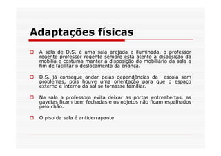 Adaptações físicas
 A sala de D.S. é uma sala arejada e iluminada, o professor
 regente professor regente sempre está atento à disposição da
 mobília e costuma manter a disposição do mobiliário da sala a
 fim de facilitar o deslocamento da criança.

 D.S. já consegue andar pelas dependências da escola sem
 problemas, pois houve uma orientação para que o espaço
 externo e interno da sal se tornasse familiar.

 Na sala a professora evita deixar as portas entreabertas, as
 gavetas ficam bem fechadas e os objetos não ficam espalhados
 pelo chão.

 O piso da sala é antiderrapante.
 