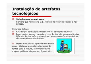 Instalação de artefatos
tecnológicos
    Solução para os entraves
    Sempre que necessário D.S. faz uso de recursos ópticos e não
    ópticos.

Recursos ópticos
   Para longe: telescópio; telessistemas, telelupas e lunetas.
   Para perto: óculos especiais com lentes de aumento(óculos
   bifocais, lentes esferoprismáticas, lentes monofocais esféricas,
   sistemas telemicroscópicos).

    Lupas manuais ou lupas de mesa e de
apoio: úteis para ampliar o tamanho de
fontes para a leitura, as dimensões de
mapas, gráficos, diagramas, figuras etc.
 
