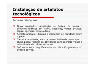 Instalação de artefatos
tecnológicos
Recursos não-òpticos:

   Tipos ampliados: ampliação de fontes, de sinais e
   símbolos gráficos em livros, apostilas, textos avulsos,
   jogos, agendas, entre outros.
   Acetato amarelo: diminui a incidência de claridade sobre
   o papel.
   Carteira adaptada, com a mesa inclinada para que o
   aluno possa realizar as atividades com conforto visual e
   estabilidade da coluna vertebral.
   Softwares com magnificadores de tela e Programas com
   síntese de voz.
 
