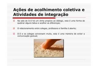 Ações de acolhimento coletiva e
Atividades de integração
 Na sala de D.S há um clima propício ao diálogo, esta é uma forma de
 quebrar alguns tabus e acolher as diferenças;

 O relacionamento entre colegas, professora e família é aberto;

 D.S e os colegas conversam muito, esta é uma maneira de evitar a
 comunicação gestual;
 