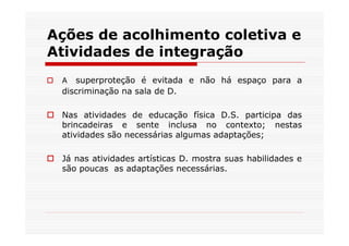 Ações de acolhimento coletiva e
Atividades de integração
 A  superproteção é evitada e não há espaço para a
 discriminação na sala de D.

 Nas atividades de educação física D.S. participa das
 brincadeiras e sente inclusa no contexto; nestas
 atividades são necessárias algumas adaptações;

 Já nas atividades artísticas D. mostra suas habilidades e
 são poucas as adaptações necessárias.
 