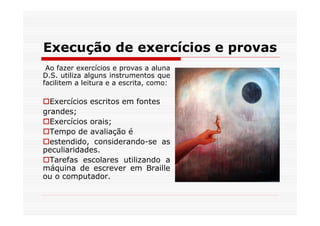 Execução de exercícios e provas
 Ao fazer exercícios e provas a aluna
D.S. utiliza alguns instrumentos que
facilitem a leitura e a escrita, como:

  Exercícios escritos em fontes
grandes;
  Exercícios orais;
  Tempo de avaliação é
  estendido, considerando-se as
peculiaridades.
  Tarefas escolares utilizando a
máquina de escrever em Braille
ou o computador.
 