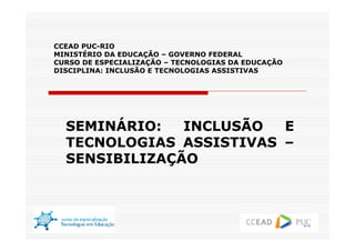 CCEAD PUC-RIO
MINISTÉRIO DA EDUCAÇÃO – GOVERNO FEDERAL
CURSO DE ESPECIALIZAÇÃO – TECNOLOGIAS DA EDUCAÇÃO
DISCIPLINA: INCLUSÃO E TECNOLOGIAS ASSISTIVAS




  SEMINÁRIO:   INCLUSÃO  E
  TECNOLOGIAS ASSISTIVAS –
  SENSIBILIZAÇÃO
 