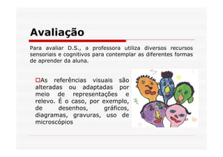 Avaliação
Para avaliar D.S., a professora utiliza diversos recursos
sensoriais e cognitivos para contemplar as diferentes formas
de aprender da aluna.


   As referências visuais são
 alteradas ou adaptadas por
 meio de representações e
 relevo. É o caso, por exemplo,
 de      desenhos,      gráficos,
 diagramas, gravuras, uso de
 microscópios
 