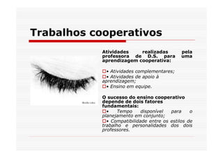 Trabalhos cooperativos
            Atividades    realizadas          pela
            professora de D.S. para           uma
            aprendizagem cooperativa:

             • Atividades complementares;
             • Atividades de apoio à
            aprendizagem;
             • Ensino em equipe.

            O sucesso do ensino cooperativo
            depende de dois fatores
            fundamentais:
              •    Tempo     disponível  para     o
            planejamento em conjunto;
              • Compatibilidade entre os estilos de
            trabalho e personalidades dos dois
            professores.
 
