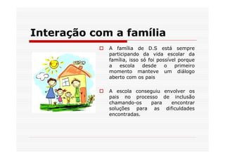 Interação com a família
             A família de D.S está sempre
             participando da vida escolar da
             família, isso só foi possível porque
             a   escola     desde    o   primeiro
             momento manteve um diálogo
             aberto com os pais

             A escola conseguiu envolver os
             pais no processo de inclusão
             chamando-os    para  encontrar
             soluções para as dificuldades
             encontradas.
 