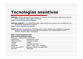 Tecnologias assistivas
DOSVOX: sistema operacional que possui um conjunto de ferramentas e aplicativos próprios
     além de agenda, chat e jogos interativos.
http://intervox.nce.ufrj.br/dosvox

VIRTUAL VISION: é um software brasileiro desenvolvido para operar com os utilitários e as
     ferramentas doambiente Windows.
http://www.micropower.com.br

JAWS: software mundialmente conhecido como o leitor de tela mais completo e avançado.
    Possui uma ampla gama de recursos e ferramentas com tradução para diversos
    idiomas, inclusive para o português.

http://www.lerparaver.com
http://www.laramara.org.br
Materiais e equipamentos adaptados:
Desportivos           - Objetos em relevo
 Máquina braile      - Texturas diversas
 Reglete              - Filmes
Punção               - Tamanho de letras
Mapa tátil            - Atrill + lupa+ luz + presilhas
Lentes de aumento - Softwares educativos específicos
Soroban               - Bengalas
 