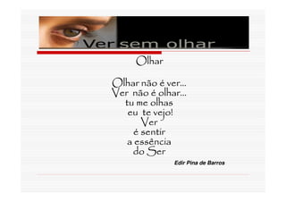 Olhar

Olhar não é ver...
Ver não é olhar...
  tu me olhas
   eu te vejo!
       Ver
     é sentir
   a essência
    do Ser
               Edir Pina de Barros
 