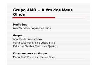 Grupo AMO – Além dos Meus
Olhos

Mediador:
Alex Sanders Bogado de Lima

Grupo:
Ana Cleide Neres Silva
Maria José Pereira de Jesus Silva
Pollianna Santos Castro de Queiroz

Coordenadora do Grupo
Maria José Pereira de Jesus Silva
 