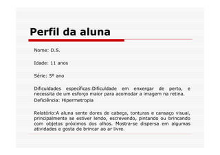 Perfil da aluna
Nome: D.S.

Idade: 11 anos

Série: 5º ano

Dificuldades específicas:Dificuldade em enxergar de perto, e
necessita de um esforço maior para acomodar a imagem na retina.
Deficiência: Hipermetropia

Relatório:A aluna sente dores de cabeça, tonturas e cansaço visual,
principalmente se estiver lendo, escrevendo, pintando ou brincando
com objetos próximos dos olhos. Mostra-se dispersa em algumas
atividades e gosta de brincar ao ar livre.
 