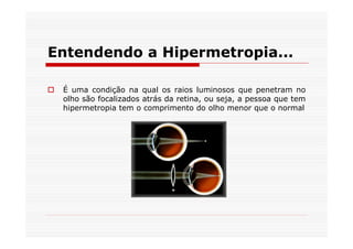 Entendendo a Hipermetropia...

 É uma condição na qual os raios luminosos que penetram no
 olho são focalizados atrás da retina, ou seja, a pessoa que tem
 hipermetropia tem o comprimento do olho menor que o normal
 