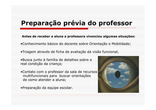 Preparação prévia do professor
Antes de receber a aluna a professora vivenciou algumas situações:

•Conhecimento básico do docente sobre Orientação e Mobilidade;

•Triagem através de ficha de avaliação da visão funcional;

•Busca junto à família de detalhes sobre a
real condição da criança;

•Contato com o professor da sala de recursos
 multifuncionais para buscar orientações
 de como atender a aluna;

•Preparação da equipe escolar.
 