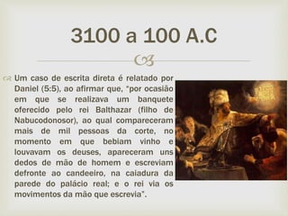 
 Um caso de escrita direta é relatado por
Daniel (5:5), ao afirmar que, “por ocasião
em que se realizava um banquete
oferecido pelo rei Balthazar (filho de
Nabucodonosor), ao qual compareceram
mais de mil pessoas da corte, no
momento em que bebiam vinho e
louvavam os deuses, apareceram uns
dedos de mão de homem e escreviam
defronte ao candeeiro, na caiadura da
parede do palácio real; e o rei via os
movimentos da mão que escrevia”.
3100 a 100 A.C
 