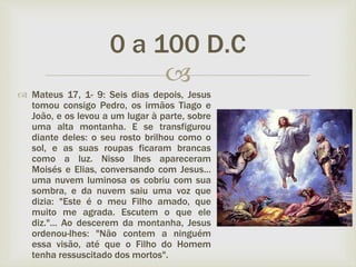
 Mateus 17, 1- 9: Seis dias depois, Jesus
tomou consigo Pedro, os irmãos Tiago e
João, e os levou a um lugar à parte, sobre
uma alta montanha. E se transfigurou
diante deles: o seu rosto brilhou como o
sol, e as suas roupas ficaram brancas
como a luz. Nisso lhes apareceram
Moisés e Elias, conversando com Jesus...
uma nuvem luminosa os cobriu com sua
sombra, e da nuvem saiu uma voz que
dizia: "Este é o meu Filho amado, que
muito me agrada. Escutem o que ele
diz."... Ao descerem da montanha, Jesus
ordenou-lhes: "Não contem a ninguém
essa visão, até que o Filho do Homem
tenha ressuscitado dos mortos".
0 a 100 D.C
 