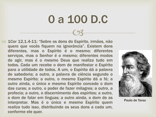 
 1Cor 12,1.4-11: “Sobre os dons do Espírito, irmãos, não
quero que vocês fiquem na ignorância”. Existem dons
diferentes, mas o Espírito é o mesmo; diferentes
serviços, mas o Senhor é o mesmo; diferentes modos
de agir, mas é o mesmo Deus que realiza tudo em
todos. Cada um recebe o dom de manifestar o Espírito
para a utilidade de todos. A um, o Espírito dá a palavra
de sabedoria; a outro, a palavra de ciência segundo o
mesmo Espírito; a outro, o mesmo Espírito dá a fé; a
outro ainda, o único e mesmo Espírito concede o dom
das curas; a outro, o poder de fazer milagres; a outro, a
profecia; a outro, o discernimento dos espíritos; a outro,
o dom de falar em línguas; a outro ainda, o dom de as
interpretar. Mas é o único e mesmo Espírito quem
realiza tudo isso, distribuindo os seus dons a cada um,
conforme ele quer.
0 a 100 D.C
Paulo de Tarso
 