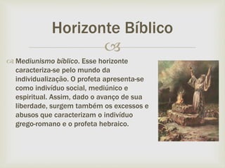
 Mediunismo bíblico. Esse horizonte
caracteriza-se pelo mundo da
individualização. O profeta apresenta-se
como indivíduo social, mediúnico e
espiritual. Assim, dado o avanço de sua
liberdade, surgem também os excessos e
abusos que caracterizam o indivíduo
grego-romano e o profeta hebraico.
Horizonte Bíblico
 