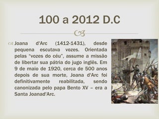 
 Joana d'Arc (1412-1431), desde
pequena escutava vozes. Orientada
pelas “vozes do céu”, assume a missão
de libertar sua pátria do jugo inglês. Em
9 de maio de 1920, cerca de 500 anos
depois de sua morte, Joana d'Arc foi
definitivamente reabilitada, sendo
canonizada pelo papa Bento XV – era a
Santa Joanad'Arc.
100 a 2012 D.C
 