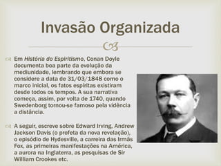 
 Em História do Espiritismo, Conan Doyle
documenta boa parte da evolução da
mediunidade, lembrando que embora se
considere a data de 31/03/1848 como o
marco inicial, os fatos espíritas existiram
desde todos os tempos. A sua narrativa
começa, assim, por volta de 1740, quando
Swedenborg tornou-se famoso pela vidência
a distância.
 A seguir, escreve sobre Edward Irving, Andrew
Jackson Davis (o profeta da nova revelação),
o episódio de Hydesville, a carreira das Irmãs
Fox, as primeiras manifestações na América,
a aurora na Inglaterra, as pesquisas de Sir
William Crookes etc.
Invasão Organizada
 