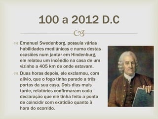 
 Emanuel Swedenborg, possuía várias
habilidades mediúnicas e numa destas
ocasiões num jantar em Hindenburg,
ele relatou um incêndio na casa de um
vizinho a 405 km de onde estavam.
 Duas horas depois, ele exclamou, com
alívio, que o fogo tinha parado a três
portas da sua casa. Dois dias mais
tarde, relatórios confirmaram cada
declaração que ele tinha feito a ponto
de coincidir com exatidão quanto à
hora do ocorrido.
100 a 2012 D.C
 