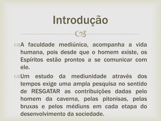 
A faculdade mediúnica, acompanha a vida
humana, pois desde que o homem existe, os
Espíritos estão prontos a se comunicar com
ele.
Um estudo da mediunidade através dos
tempos exige uma ampla pesquisa no sentido
de RESGATAR as contribuições dadas pelo
homem da caverna, pelas pitonisas, pelas
bruxas e pelos médiuns em cada etapa do
desenvolvimento da sociedade.
Introdução
 