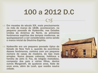 
 Em meados do século XIX, mais precisamente
no mês de março de 1848, aconteceram, no
pequeno povoado de Hydesville, nos Estados
Unidos da América do Norte, os primeiros
fenômenos espíritas dos tempos modernos, os
quaispassaram a ser considerados como sendo
o marco inicial da Doutrina Espírita.
 Hydesville era um pequeno povoado típico do
Estado de New York e, quando da ocorrência
desses fenômenos, contava com um pequeno
número de casas de madeira, do tipo mais
simples. Numa dessas cabanas, habitava a
família de John D. Fox, de religião metodista,
composta dos pais e vários filhos, dentre
outros Margareth, de quatorze anos, Kate de
onze anos, além de Leah, que residia noutra
cidade.
100 a 2012 D.C
 