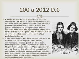 
100 a 2012 D.C
 A família Fox passou a morar nessa casa no dia 11 de
dezembro de 1847. Algum tempo após essa mudança, seus
ocupantes começaram a ouvir arranhões, ruídos insólitos e
pancadas, vibradas no forro da sala,no assoalho, nas
paredes e nos móveis, os quais passaram a constituir
verdadeira preocupação para aquela humilde família. Irmãs
Fox Na noite de 31 de março de 1848, descobriuse um meio
de entrar em contato com a entidade espiritual que
produzia os fenômenos.
 A filha menor do casal, Kate, disse, batendo palmas: “Sr. Pé
Rachado, faça o que eu faço.” De forma imediata,
repetiram-se as palmadas. Quando ela parou, o som
também parou em seguida. Em face daquela resposta,
Margareth, então, disse, brincando: “Agora faça exatamente
como eu. Conte um, dois, três, quatro, e bateu palmas”. O
que ela havia solicitado foi repetido com incrível exatidão.
Kate, adiantando-se, disse, na sua simplicidade infantil: “Oh!
Mamãe! Eu já sei o que é. Amanhã é primeiro de abril e
alguém quer nos pregar uma mentira”..
 