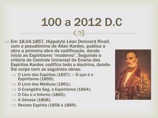 
 Em 18.04.1857, Hippolyte Léon Denizard Rivail,
com o pseudônimo de Allan Kardec, publica a
obra a primeira obra da codificação, dando
início ao Espiritismo “moderno”. Seguindo o
critério do Controle Universal do Ensino dos
Espíritos Kardec codifica toda a doutrina, dando-
lhe corpo com as seguintes obras:
 O Livro dos Espíritos (1857); – O que é o
Espiritismo (1859);
 O Livro dos Médiuns (1861);
 O Evangelho Seg. o Espiritismo (1864);
 O Céu e o Inferno (1865);
 A Gênese (1868);
 Revista Espírita (1858 a 1869).
100 a 2012 D.C
 