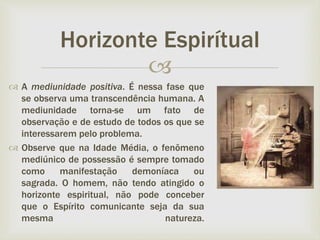 
 A mediunidade positiva. É nessa fase que
se observa uma transcendência humana. A
mediunidade torna-se um fato de
observação e de estudo de todos os que se
interessarem pelo problema.
 Observe que na Idade Média, o fenômeno
mediúnico de possessão é sempre tomado
como manifestação demoníaca ou
sagrada. O homem, não tendo atingido o
horizonte espiritual, não pode conceber
que o Espírito comunicante seja da sua
mesma natureza.
Horizonte Espirítual
 