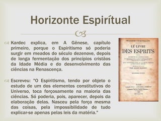 
 Kardec explica, em A Gênese, capítulo
primeiro, porque o Espiritismo só poderia
surgir em meados do século dezenove, depois
de longa fermentação dos princípios cristãos
da Idade Média e do desenvolvimento das
ciências na Renascença.
 Escreveu: "O Espiritismo, tendo por objeto o
estudo de um dos elementos constitutivos do
Universo, toca forçosamente na maioria das
ciências. Só poderia, pois, aparecer, depois da
elaboração delas. Nasceu pela força mesma
das coisas, pela impossibilidade de tudo
explicar-se apenas pelas leis da matéria."
Horizonte Espirítual
 