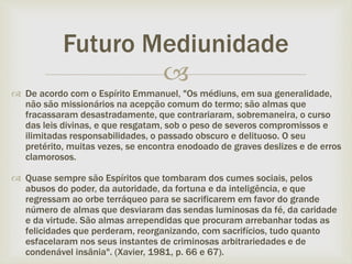 
 De acordo com o Espírito Emmanuel, "Os médiuns, em sua generalidade,
não são missionários na acepção comum do termo; são almas que
fracassaram desastradamente, que contrariaram, sobremaneira, o curso
das leis divinas, e que resgatam, sob o peso de severos compromissos e
ilimitadas responsabilidades, o passado obscuro e delituoso. O seu
pretérito, muitas vezes, se encontra enodoado de graves deslizes e de erros
clamorosos.
 Quase sempre são Espíritos que tombaram dos cumes sociais, pelos
abusos do poder, da autoridade, da fortuna e da inteligência, e que
regressam ao orbe terráqueo para se sacrificarem em favor do grande
número de almas que desviaram das sendas luminosas da fé, da caridade
e da virtude. São almas arrependidas que procuram arrebanhar todas as
felicidades que perderam, reorganizando, com sacrifícios, tudo quanto
esfacelaram nos seus instantes de criminosas arbitrariedades e de
condenável insânia". (Xavier, 1981, p. 66 e 67).
Futuro Mediunidade
 